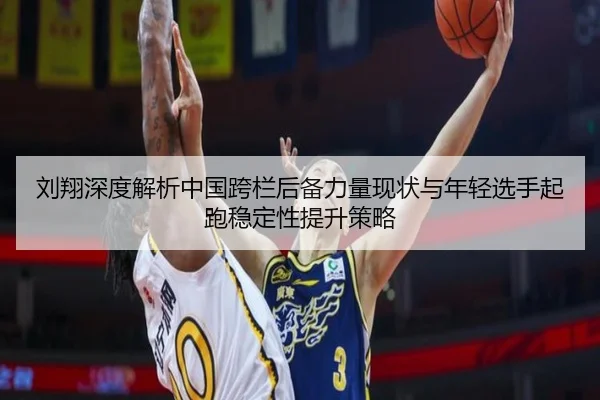 刘翔深度解析中国跨栏后备力量现状与年轻选手起跑稳定性提升策略