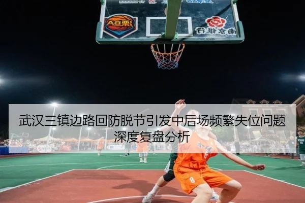 武汉三镇边路回防脱节引发中后场频繁失位问题深度复盘分析