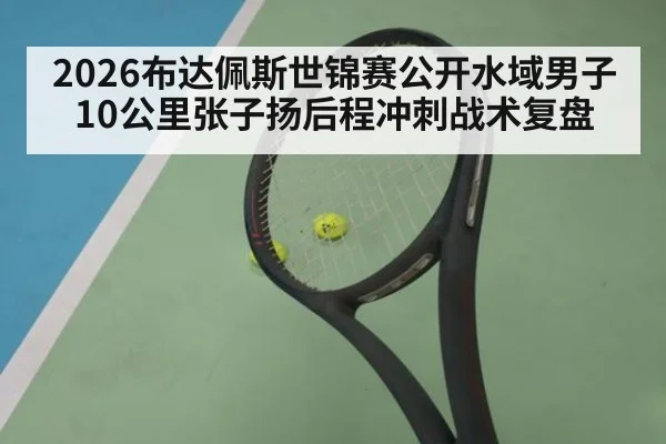 2026布达佩斯世锦赛公开水域男子10公里张子扬后程冲刺战术复盘