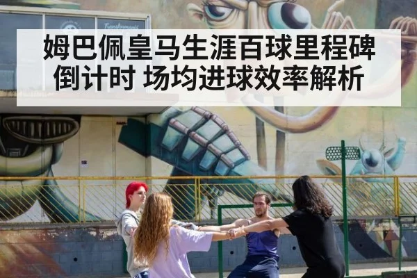 姆巴佩皇马生涯百球里程碑倒计时 场均进球效率解析