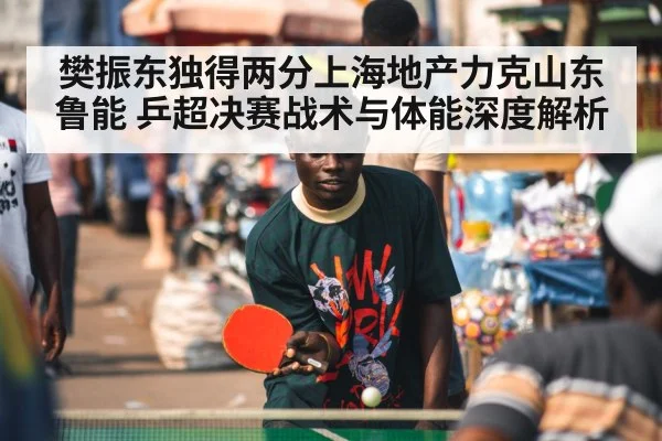 樊振东独得两分上海地产力克山东鲁能 乒超决赛战术与体能深度解析