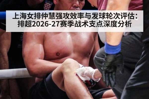 上海女排仲慧强攻效率与发球轮次评估：排超2026-27赛季战术支点深度分析